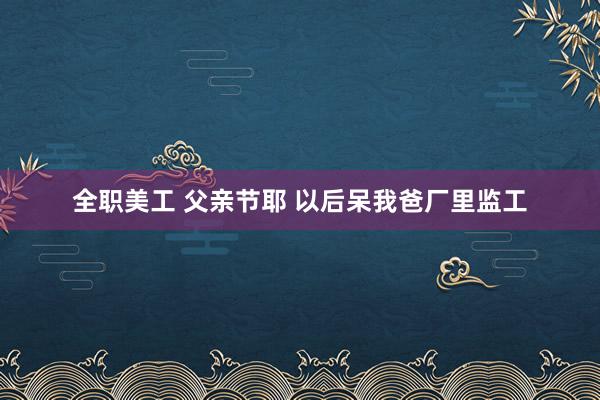 全职美工 父亲节耶 以后呆我爸厂里监工