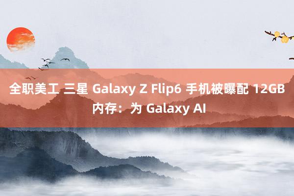 全职美工 三星 Galaxy Z Flip6 手机被曝配 12GB 内存：为 Galaxy AI