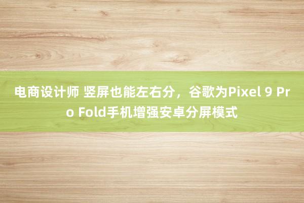 电商设计师 竖屏也能左右分，谷歌为Pixel 9 Pro Fold手机增强安卓分屏模式