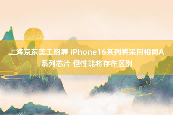 上海京东美工招聘 iPhone16系列将采用相同A系列芯片 但性能将存在区别