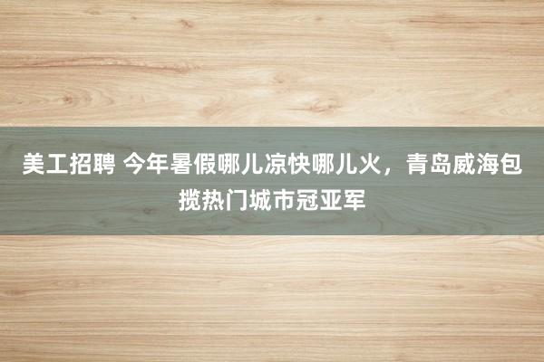 美工招聘 今年暑假哪儿凉快哪儿火，青岛威海包揽热门城市冠亚军