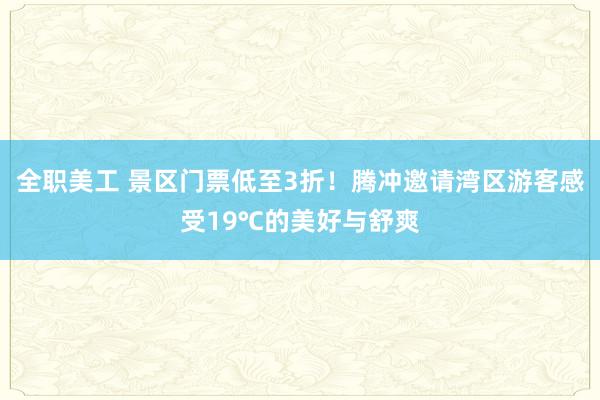 全职美工 景区门票低至3折！腾冲邀请湾区游客感受19℃的美好与舒爽