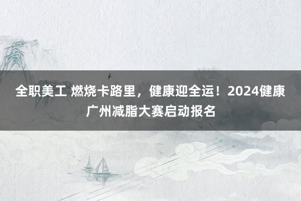 全职美工 燃烧卡路里，健康迎全运！2024健康广州减脂大赛启动报名