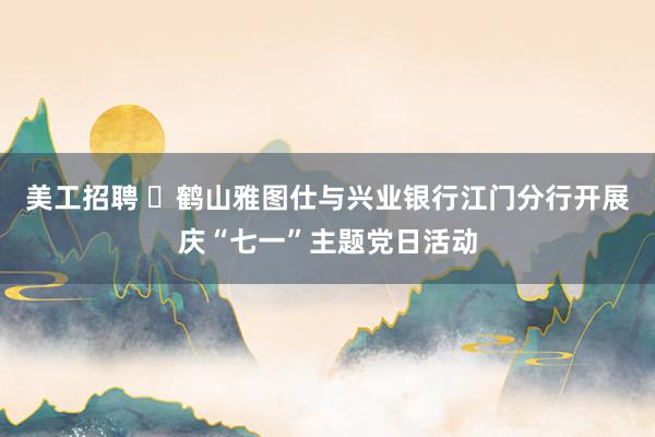 美工招聘 ​鹤山雅图仕与兴业银行江门分行开展庆“七一”主题党日活动