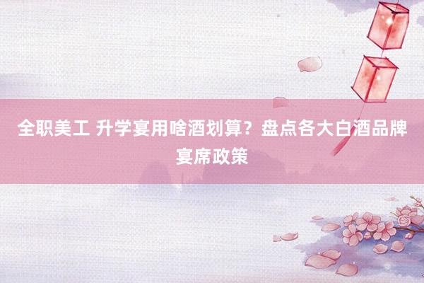 全职美工 升学宴用啥酒划算？盘点各大白酒品牌宴席政策