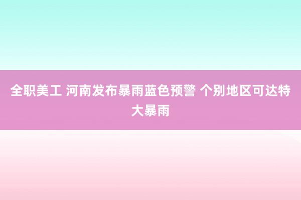 全职美工 河南发布暴雨蓝色预警 个别地区可达特大暴雨