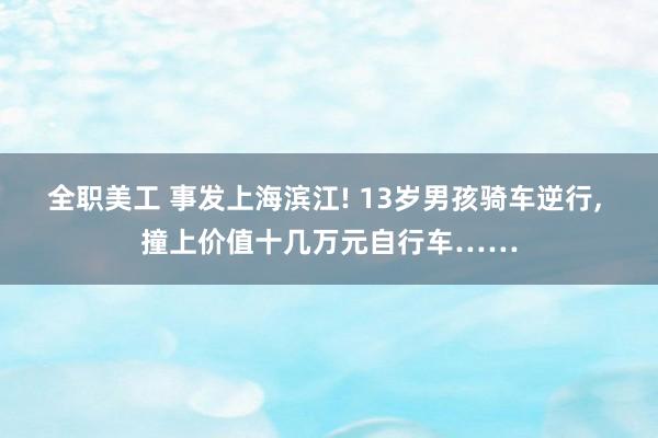 全职美工 事发上海滨江! 13岁男孩骑车逆行, 撞上价值十几万元自行车……