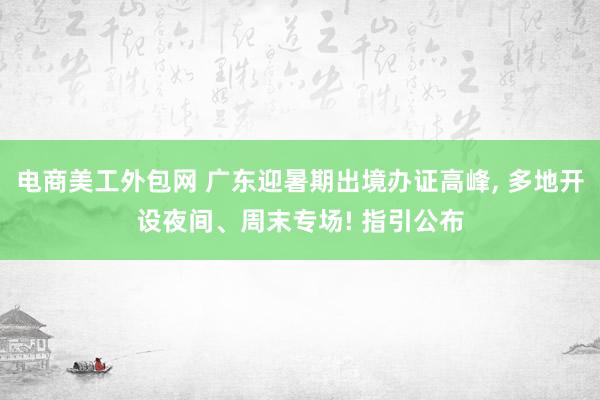 电商美工外包网 广东迎暑期出境办证高峰, 多地开设夜间、周末专场! 指引公布