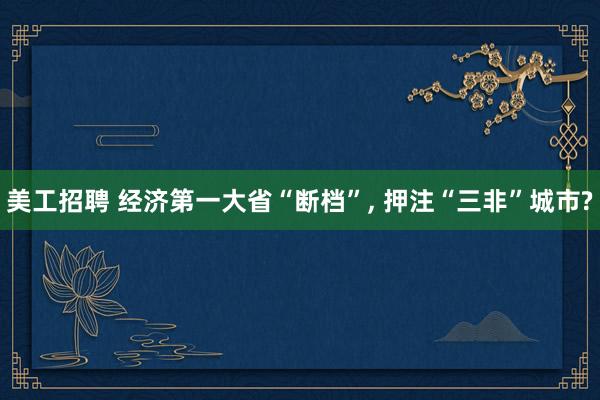 美工招聘 经济第一大省“断档”, 押注“三非”城市?