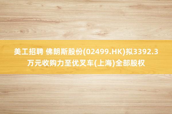 美工招聘 佛朗斯股份(02499.HK)拟3392.3万元收购力至优叉车(上海)全部股权