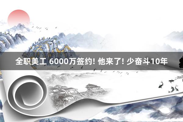 全职美工 6000万签约! 他来了! 少奋斗10年