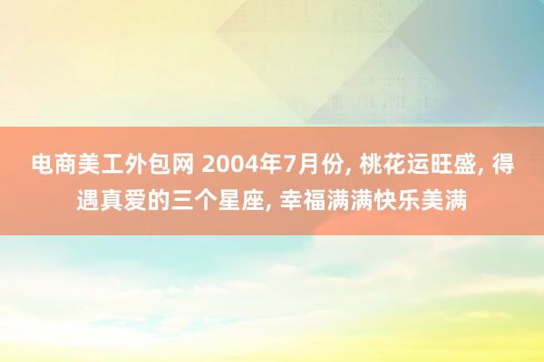 电商美工外包网 2004年7月份, 桃花运旺盛, 得遇真爱的三个星座, 幸福满满快乐美满