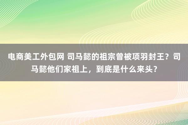 电商美工外包网 司马懿的祖宗曾被项羽封王？司马懿他们家祖上，到底是什么来头？