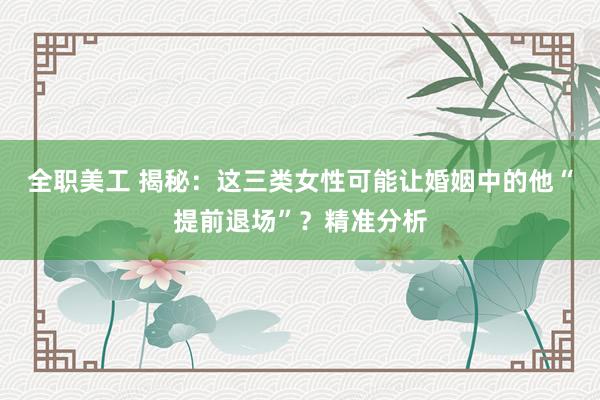 全职美工 揭秘：这三类女性可能让婚姻中的他“提前退场”？精准分析