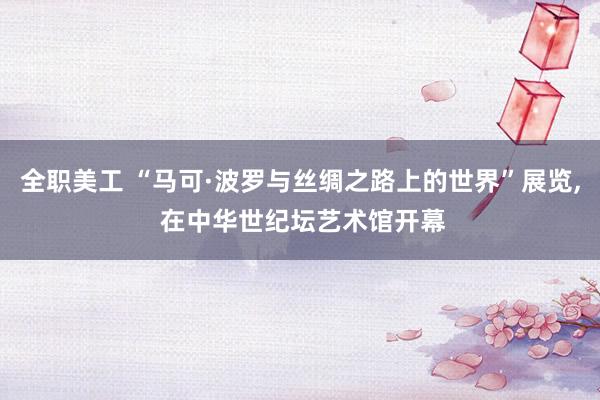 全职美工 “马可·波罗与丝绸之路上的世界”展览, 在中华世纪坛艺术馆开幕