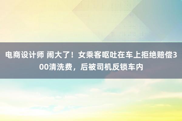 电商设计师 闹大了！女乘客呕吐在车上拒绝赔偿300清洗费，后被司机反锁车内