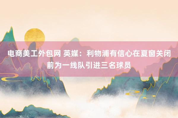 电商美工外包网 英媒：利物浦有信心在夏窗关闭前为一线队引进三名球员