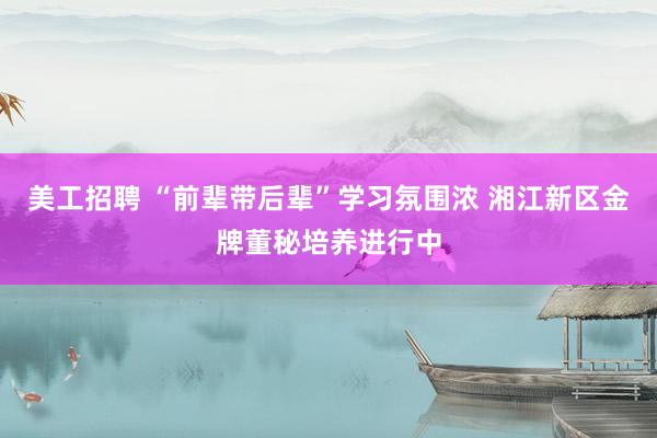 美工招聘 “前辈带后辈”学习氛围浓 湘江新区金牌董秘培养进行中