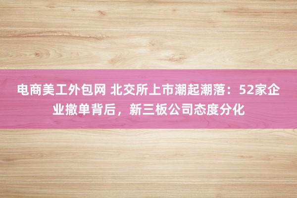 电商美工外包网 北交所上市潮起潮落：52家企业撤单背后，新三板公司态度分化