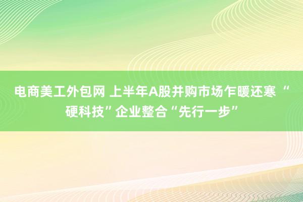 电商美工外包网 上半年A股并购市场乍暖还寒 “硬科技”企业整合“先行一步”