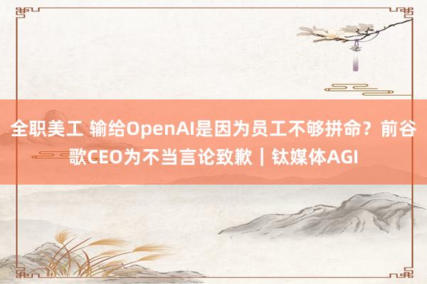 全职美工 输给OpenAI是因为员工不够拼命？前谷歌CEO为不当言论致歉｜钛媒体AGI