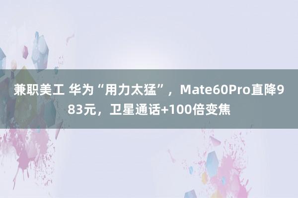 兼职美工 华为“用力太猛”，Mate60Pro直降983元，卫星通话+100倍变焦