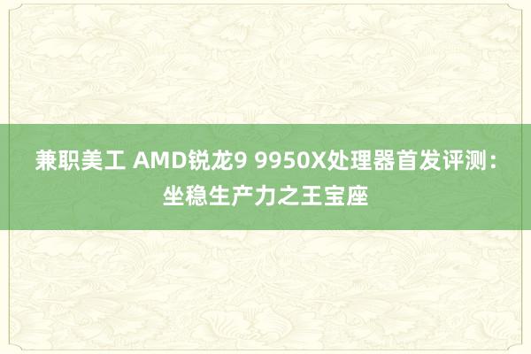 兼职美工 AMD锐龙9 9950X处理器首发评测：坐稳生产力之王宝座