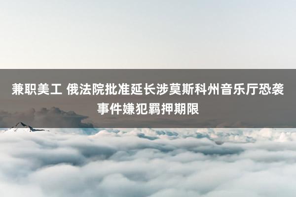 兼职美工 俄法院批准延长涉莫斯科州音乐厅恐袭事件嫌犯羁押期限