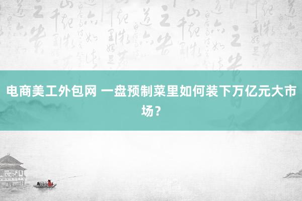 电商美工外包网 一盘预制菜里如何装下万亿元大市场？