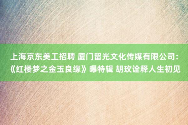 上海京东美工招聘 厦门留光文化传媒有限公司：《红楼梦之金玉良缘》曝特辑 胡玫诠释人生初见