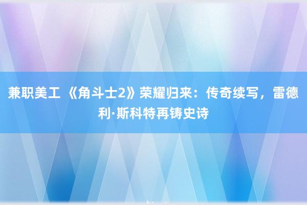 兼职美工 《角斗士2》荣耀归来：传奇续写，雷德利·斯科特再铸史诗