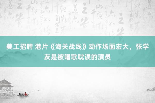 美工招聘 港片《海关战线》动作场面宏大，张学友是被唱歌耽误的演员