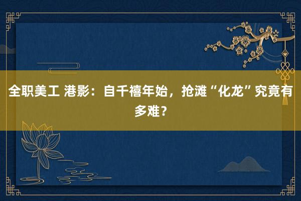 全职美工 港影：自千禧年始，抢滩“化龙”究竟有多难？