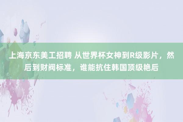 上海京东美工招聘 从世界杯女神到R级影片，然后到财阀标准，谁能抗住韩国顶级艳后