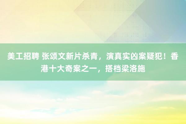 美工招聘 张颂文新片杀青，演真实凶案疑犯！香港十大奇案之一，搭档梁洛施