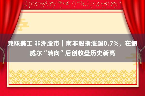 兼职美工 非洲股市｜南非股指涨超0.7%，在鲍威尔“转向”后创收盘历史新高