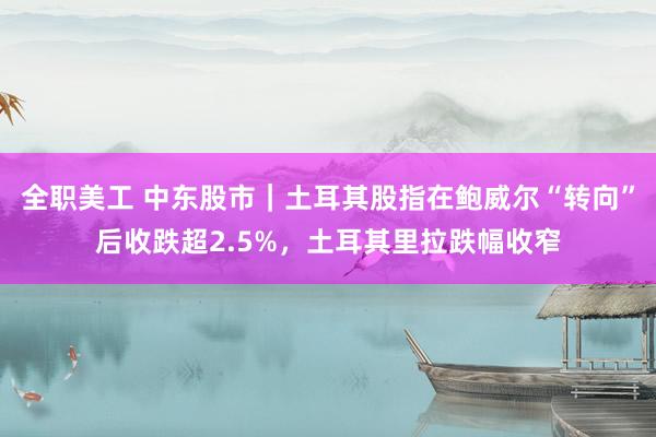 全职美工 中东股市｜土耳其股指在鲍威尔“转向”后收跌超2.5%，土耳其里拉跌幅收窄