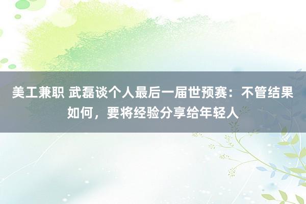 美工兼职 武磊谈个人最后一届世预赛：不管结果如何，要将经验分享给年轻人