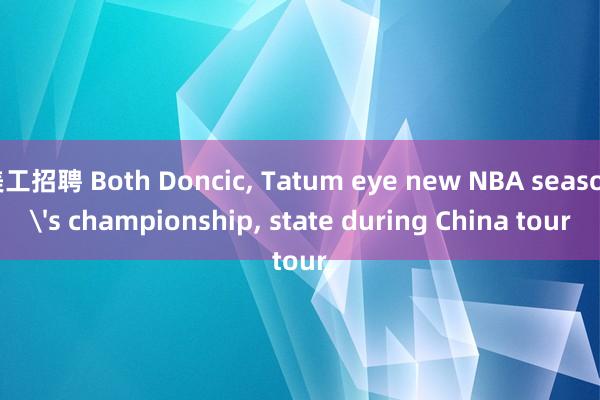 美工招聘 Both Doncic, Tatum eye new NBA season's championship, state during China tour