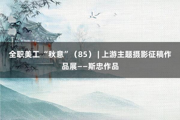 全职美工 “秋意”（85） | 上游主题摄影征稿作品展——斯忠作品