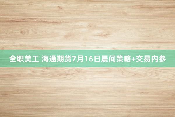 全职美工 海通期货7月16日晨间策略+交易内参