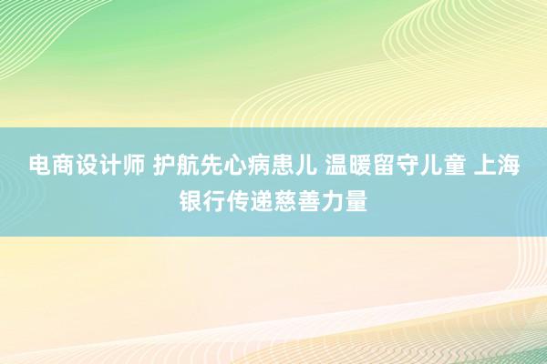 电商设计师 护航先心病患儿 温暖留守儿童 上海银行传递慈善力量