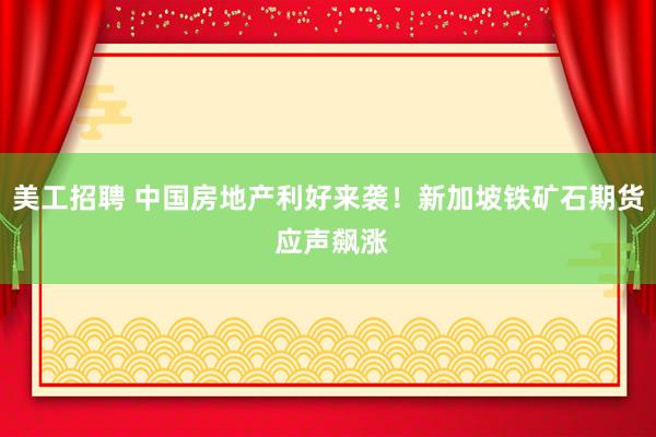 美工招聘 中国房地产利好来袭！新加坡铁矿石期货 应声飙涨