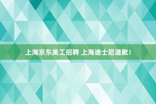 上海京东美工招聘 上海迪士尼道歉！