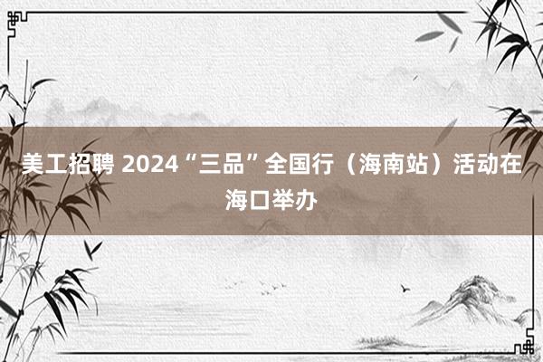 美工招聘 2024“三品”全国行（海南站）活动在海口举办