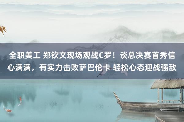 全职美工 郑钦文现场观战C罗！谈总决赛首秀信心满满，有实力击败萨巴伦卡 轻松心态迎战强敌