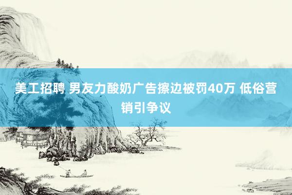 美工招聘 男友力酸奶广告擦边被罚40万 低俗营销引争议