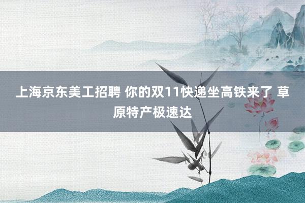 上海京东美工招聘 你的双11快递坐高铁来了 草原特产极速达