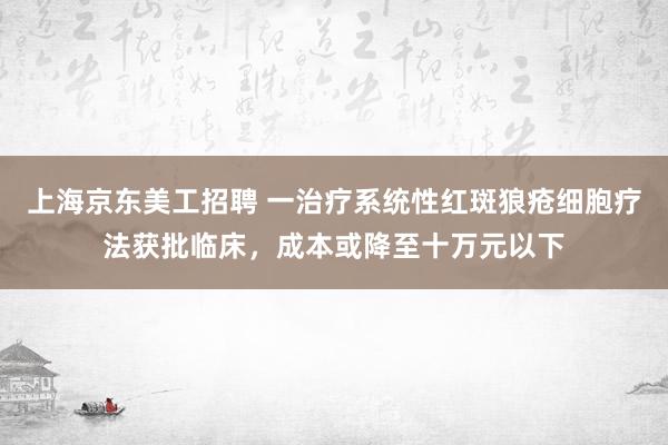 上海京东美工招聘 一治疗系统性红斑狼疮细胞疗法获批临床，成本或降至十万元以下